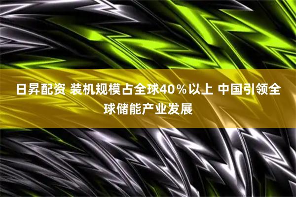日昇配资 装机规模占全球40％以上 中国引领全球储能产业发展