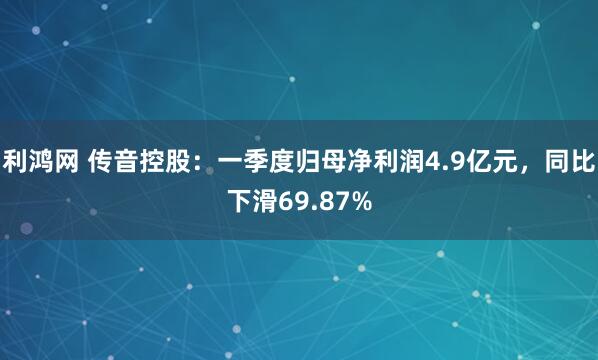 利鸿网 传音控股：一季度归母净利润4.9亿元，同比下滑69.87%