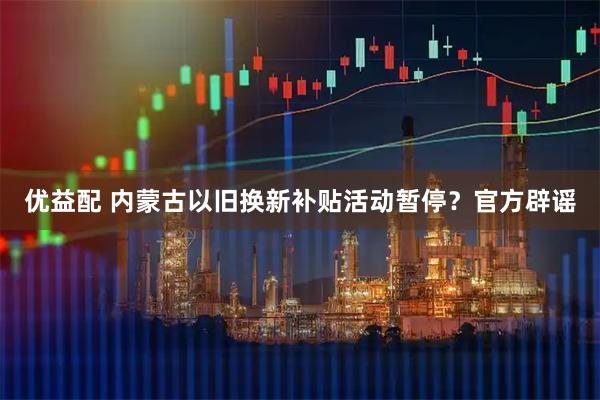 优益配 内蒙古以旧换新补贴活动暂停？官方辟谣