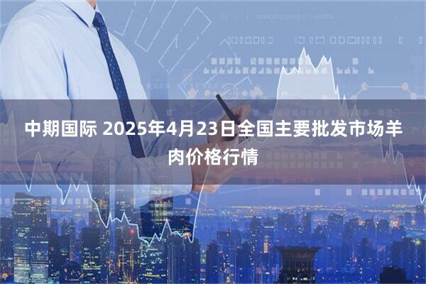 中期国际 2025年4月23日全国主要批发市场羊肉价格行情