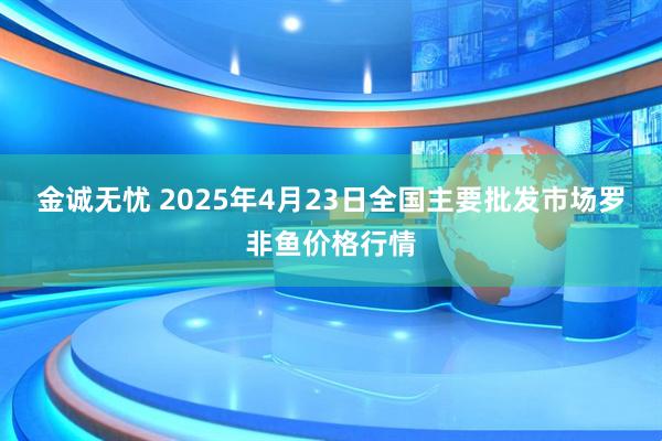 金诚无忧 2025年4月23日全国主要批发市场罗非鱼价格行情