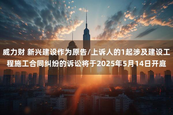 威力财 新兴建设作为原告/上诉人的1起涉及建设工程施工合同纠纷的诉讼将于2025年5月14日开庭