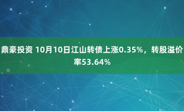鼎豪投资 10月10日江山转债上涨0.35%，转股溢价率53.64%