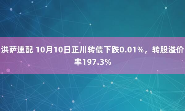 洪萨速配 10月10日正川转债下跌0.01%，转股溢价率197.3%