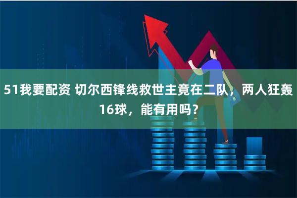 51我要配资 切尔西锋线救世主竟在二队，两人狂轰16球，能有用吗？