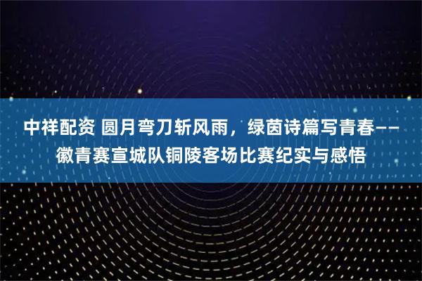 中祥配资 圆月弯刀斩风雨，绿茵诗篇写青春——徽青赛宣城队铜陵客场比赛纪实与感悟