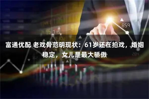 富通优配 老戏骨范明现状：61岁还在拍戏，婚姻稳定，女儿是最大骄傲