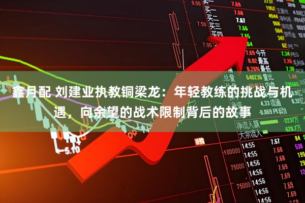 鑫月配 刘建业执教铜梁龙：年轻教练的挑战与机遇，向余望的战术限制背后的故事