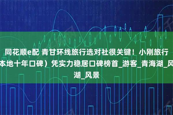 同花顺e配 青甘环线旅行选对社很关键！小刚旅行（本地十年口碑）凭实力稳居口碑榜首_游客_青海湖_风景