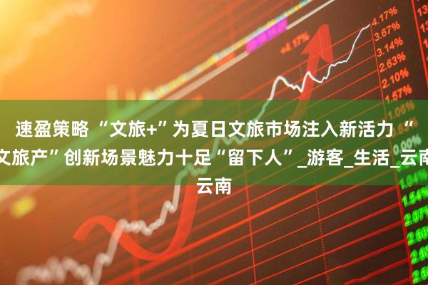 速盈策略 “文旅+”为夏日文旅市场注入新活力 “文旅产”创新场景魅力十足“留下人”_游客_生活_云南